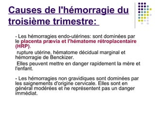 Causes de l'hémorragie du
troisième trimestre:
 - Les hémorragies endo-utérines: sont dominées par
 le placenta prævia et l'hématome rétroplacentaire
 (HRP).
  rupture utérine, hématome décidual marginal et
 hémorragie de Benckizer.
  Elles peuvent mettre en danger rapidement la mère et
 l'enfant.
 - Les hémorragies non gravidiques sont dominées par
 les saignements d'origine cervicale. Elles sont en
 général modérées et ne représentent pas un danger
 immédiat.
 
