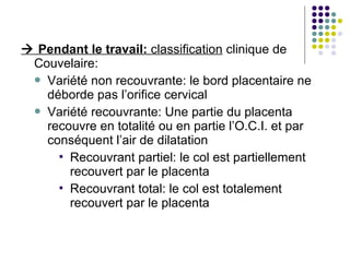  Pendant le travail: classification clinique de
 Couvelaire:
  Variété non recouvrante: le bord placentaire ne
   déborde pas l’orifice cervical
  Variété recouvrante: Une partie du placenta
   recouvre en totalité ou en partie l’O.C.I. et par
   conséquent l’air de dilatation
      Recouvrant partiel: le col est partiellement
       recouvert par le placenta
      Recouvrant total: le col est totalement
       recouvert par le placenta
 