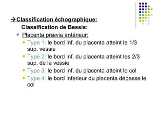 Classification échographique:
   Classification de Bessis:
  Placenta prævia antérieur:
    Type 1: le bord inf. du placenta atteint le 1/3
     sup. vessie
    Type 2: le bord inf. du placenta atteint les 2/3
     sup. de la vessie
    Type 3: le bord inf. du placenta atteint le col
    Type 4: le bord inferieur du placenta dépasse le
     col
 