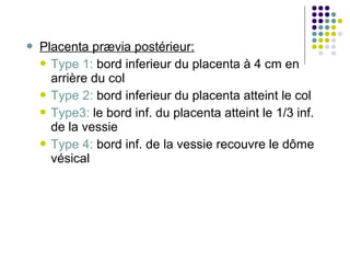    Placenta prævia postérieur:
     Type 1: bord inferieur du placenta à 4 cm en
      arrière du col
     Type 2: bord inferieur du placenta atteint le col
     Type3: le bord inf. du placenta atteint le 1/3 inf.
      de la vessie
     Type 4: bord inf. de la vessie recouvre le dôme
      vésical
 