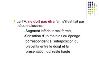  Le
   TV: ne doit pas être fait: s’il est fait par
 méconnaissance:
    -Segment inférieur mal formé,
    -Sensation d’un matelas ou éponge
     correspondant à l’interposition du
     placenta entre le doigt et la
     présentation qui reste haute
 