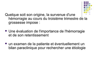 Quelque soit son origine, la survenue d'une
 hémorragie au cours du troisième trimestre de la
 grossesse impose :

   Une évaluation de l'importance de l'hémorragie
    et de son retentissement

   un examen de la patiente et éventuellement un
    bilan paraclinique pour rechercher une étiologie
 