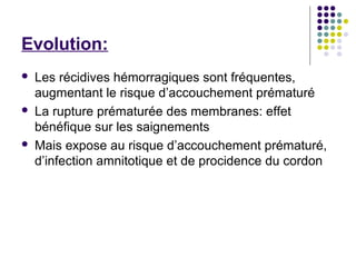 Evolution:
   Les récidives hémorragiques sont fréquentes,
    augmentant le risque d’accouchement prématuré
   La rupture prématurée des membranes: effet
    bénéfique sur les saignements
   Mais expose au risque d’accouchement prématuré,
    d’infection amnitotique et de procidence du cordon
 