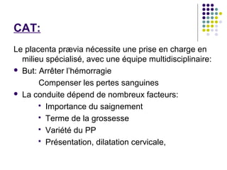 CAT:
Le placenta prævia nécessite une prise en charge en
  milieu spécialisé, avec une équipe multidisciplinaire:
 But: Arrêter l’hémorragie

       Compenser les pertes sanguines
 La conduite dépend de nombreux facteurs:

        Importance du saignement
        Terme de la grossesse
        Variété du PP
        Présentation, dilatation cervicale,
 