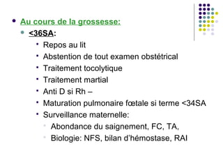    Au cours de la grossesse:
     <36SA:

         Repos au lit
         Abstention de tout examen obstétrical
         Traitement tocolytique
         Traitement martial
         Anti D si Rh –
         Maturation pulmonaire fœtale si terme <34SA
         Surveillance maternelle:
           Abondance du saignement, FC, TA,
           Biologie: NFS, bilan d’hémostase, RAI
 