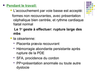    Pendant le travail:
       L’accouchement par voie basse est accepté:

       formes non recouvrantes, avec présentation
        céphalique bien centrée, et rythme cardiaque
        fœtal normal
         Le 1er geste à effectuer: rupture large des
        mbs
       la césarienne:

         Placenta prævia recouvrant
         Hémorragie abondante persistante après
          rupture de la PDE
         SFA, procidence du cordon
         PP+présentation anormale ou toute autre
          dystocie
 