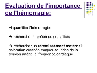 Evaluation de l'importance
de l'hémorragie:

 quantifier l'hémorragie

  rechercher la présence de caillots

  rechercher un retentissement maternel:
 coloration cutanéo muqueuse, prise de la
 tension artérielle, fréquence cardiaque
 
