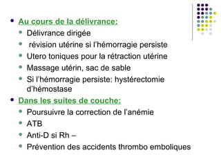    Au cours de la délivrance:
     Délivrance dirigée

     révision utérine si l’hémorragie persiste

     Utero toniques pour la rétraction utérine

     Massage utérin, sac de sable

     Si l’hémorragie persiste: hystérectomie
      d’hémostase
   Dans les suites de couche:
     Poursuivre la correction de l’anémie

     ATB

     Anti-D si Rh –

     Prévention des accidents thrombo emboliques
 