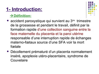 1- Introduction:
 Définition:
 accident paroxystique qui survient au 3 ème trimestre
  de la grossesse et pendant le travail, définit par la
  formation rapide d’une collection sanguine entre la
  face maternelle du placenta et la paroi utérine
  responsable d’une interruption rapide de échanges
  materno-fœtaux source d’une SFA voir la mort
  fœtale
 Décollement prématuré d’un placenta normalement
  inséré, apoplexie utéro-placentaire, syndrome de
  Couvelaire
 