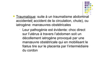  Traumatique:   suite à un traumatisme abdominal
 accidentel( accident de la circulation, chute), ou
 iatrogène: manœuvres obstétricales
    Leur pathogénie est évidente: choc direct
      sur l’utérus à travers l’abdomen soit un
      décollement iatrogène provoqué par une
      manœuvre obstétricale qui en mobilisant le
      fœtus tire sur le placenta par l’intermédiaire
      du cordon
 