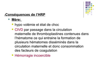 -Conséquences   de l’HRP
    Mère:
      hypo volémie et état de choc

      CIVD par passage dans la circulation
       maternelle de thromboplastines contenues dans
       l’hématome ce qui entraine la formation de
       plusieurs hématomes disséminés dans la
       circulation maternelle et donc consommation
       des facteurs de coagulation
      Hémorragie incoercible
 