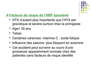 Facteurs de risque de l’HRP spontané:
  HTA d’autant plus importante que l’HTA est
   gravidique et sévère surtout chez la primigeste
  Age> 35 ans

  Tabac

  Certaines carences: vitamine C , acide folique

  Influence des saisons: plus fréquent en automne

  Cet accident peut survenir au cours d’une
   grossesse apparemment normale chez des
   patientes sans facteurs de risque identifié
 