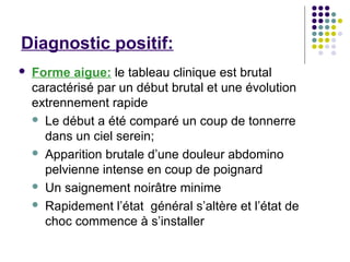 Diagnostic positif:
   Forme aigue: le tableau clinique est brutal
    caractérisé par un début brutal et une évolution
    extrennement rapide
     Le début a été comparé un coup de tonnerre
      dans un ciel serein;
     Apparition brutale d’une douleur abdomino
      pelvienne intense en coup de poignard
     Un saignement noirâtre minime

     Rapidement l’état général s’altère et l’état de
      choc commence à s’installer
 