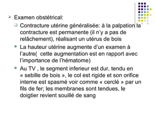    Examen obstétrical:
     Contracture utérine généralisée: à la palpation la
      contracture est permanente (il n’y a pas de
      relâchement), réalisant un utérus de bois
     La hauteur utérine augmente d’un examen à
      l’autre( cette augmentation est en rapport avec
      l’importance de l’hématome)
     Au TV , le segment inferieur est dur, tendu en
      « sebille de bois », le col est rigide et son orifice
      interne est spasmé voir comme « cerclé » par un
      fils de fer; les membranes sont tendues, le
      doigtier revient souillé de sang
 