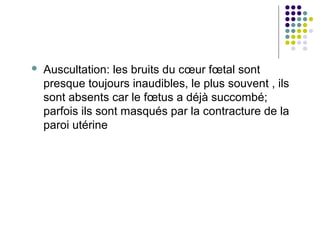    Auscultation: les bruits du cœur fœtal sont
    presque toujours inaudibles, le plus souvent , ils
    sont absents car le fœtus a déjà succombé;
    parfois ils sont masqués par la contracture de la
    paroi utérine
 