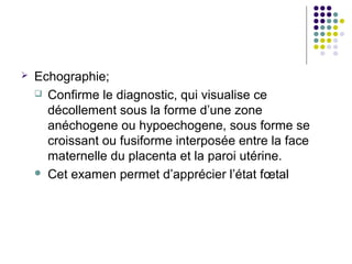    Echographie;
     Confirme le diagnostic, qui visualise ce
      décollement sous la forme d’une zone
      anéchogene ou hypoechogene, sous forme se
      croissant ou fusiforme interposée entre la face
      maternelle du placenta et la paroi utérine.
     Cet examen permet d’apprécier l’état fœtal
 