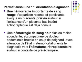Permet aussi une 1ère orientation diagnostic:
 Une hémorragie importante de sang
  rouge d'apparition récente et persistante
  évoque un placenta prævia surtout si
  l'existence d'un placenta bas inséré
  échographique est déjà connue.

   Une hémorragie de sang noir plus ou moins
    abondante, accompagnée de douleur
    abdominale brutale en coup de poignard ,avec
    altération de l’état materno fœtal oriente le
    diagnostic vers l'hématome rétroplacentaire,
    surtout si contexte de pré éclampsie.
 