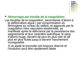  Hémorragie par trouble de la coagulation:
Les troubles de la coagulation, secondaires d’abord à
  la défibrination aigue ( par consommation du
  fibrinogène au niveau du caillot), et aggravés par la
  coagulation intra vasculaire disséminée, se
  manifeste après la délivrance par la persistance des
  saignements et leur caractère spécifique: le sang
  d’abord rouge, devient de plus en plus clair et de
  plus en plus fluide jusqu’à devenir franchement
  incoagulable.
  A ce stade le pronostic est toujours réservé et
  l’évolution peut être rapidement fatale
 