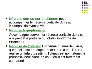    Nécrose cortico surrénalienne: peut
    accompagner le nécrose corticale du rein;
    incompatible avec la vie
   Nécrose hypophysaire:
    Accompagne souvent la nécrose corticale du rein,
    elle peut être partielle ou totale (syndrome de
    Sheehan)
   Nécrose de l’utérus: l’ischémie du muscle utérin,
    quand elle est prolongée et étendue à tout l’utérus,
    réalise un infarctus utérin: l’utérus est noir, atone; le
    pronostic fonctionnel de cet utérus est fortement
    compromis
 