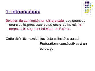 1- Introduction:
Solution de continuité non chirurgicale, atteignant au
  cours de la grossesse ou au cours du travail, le
  corps ou le segment inferieur de l’utérus

Cette définition exclut: les lésions limitées au col
                        Perforations consécutives à un
                        curetage
 