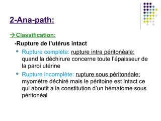 2-Ana-path:
Classification:
 -Rupture de l’utérus intact
   Rupture complète: rupture intra péritonéale:
    quand la déchirure concerne toute l’épaisseur de
    la paroi utérine
   Rupture incomplète: rupture sous péritonéale;
    myomètre déchiré mais le péritoine est intact ce
    qui aboutit a la constitution d’un hématome sous
    péritonéal
 