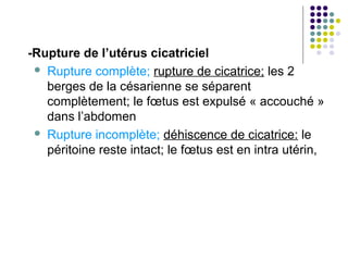 -Rupture de l’utérus cicatriciel
  Rupture complète; rupture de cicatrice; les 2
   berges de la césarienne se séparent
   complètement; le fœtus est expulsé « accouché »
   dans l’abdomen
  Rupture incomplète; déhiscence de cicatrice: le
   péritoine reste intact; le fœtus est en intra utérin,
 