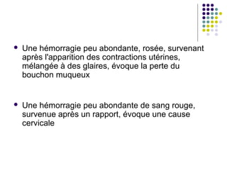    Une hémorragie peu abondante, rosée, survenant
    après l'apparition des contractions utérines,
    mélangée à des glaires, évoque la perte du
    bouchon muqueux


   Une hémorragie peu abondante de sang rouge,
    survenue après un rapport, évoque une cause
    cervicale
 