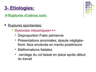 3- Etiologies:
Ruptures d’utérus sain:

   Ruptures spontanées:
       Dystocies mécaniques+++

         Disproportion Fœto pelvienne
         Présentations anormales; épaule négligée-
          front- face enclavée en mento postérieure
         Malformations fœtales
         cerclage du col laissé en place après début
          du travail
 
