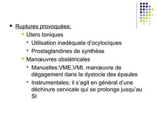    Ruptures provoquées:
       Utero toniques

         Utilisation inadéquate d’ocytociques
         Prostaglandines de synthèse
       Manœuvres obstétricales

         Manuelles:VME,VMI, manœuvre de
          dégagement dans la dystocie des épaules
         Instrumentales; il s’agit en général d’une
          déchirure cervicale qui se prolonge jusqu’au
          SI
 