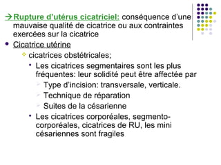 Rupture d’utérus cicatriciel: conséquence d’une
  mauvaise qualité de cicatrice ou aux contraintes
  exercées sur la cicatrice
 Cicatrice utérine
     cicatrices obstétricales;
       Les cicatrices segmentaires sont les plus
         fréquentes: leur solidité peut être affectée par
          Type d’incision: transversale, verticale.
          Technique de réparation
          Suites de la césarienne
       Les cicatrices corporéales, segmento-
         corporéales, cicatrices de RU, les mini
         césariennes sont fragiles
 