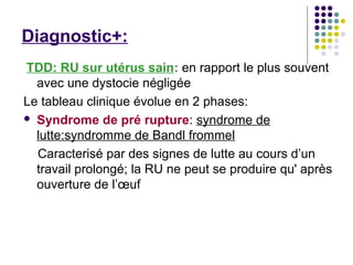 Diagnostic+:
TDD: RU sur utérus sain: en rapport le plus souvent
  avec une dystocie négligée
Le tableau clinique évolue en 2 phases:
 Syndrome de pré rupture: syndrome de
  lutte:syndromme de Bandl frommel
  Caracterisé par des signes de lutte au cours d’un
  travail prolongé; la RU ne peut se produire qu' après
  ouverture de l’œuf
 