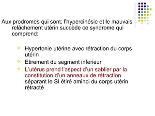 Aux prodromes qui sont; l’hypercinésie et le mauvais
   relâchement utérin succède ce syndrome qui
   comprend:

         Hypertonie utérine avec rétraction du corps
          utérin
         Etirement du segment inferieur
         L’utérus prend l’aspect d’un sablier par la
          constitution d’un anneaux de rétraction
          séparant le SI étiré aminci du corps utérin
          rétracté
 