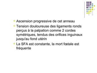  Ascension progressive de cet anneau
 Tension douloureuse des ligaments ronds
  perçus à la palpation comme 2 cordes
  symétriques, tendus des orifices inguinaux
  jusqu'au fond utérin
 La SFA est constante, la mort fœtale est
  fréquente
 
