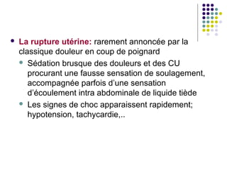    La rupture utérine: rarement annoncée par la
    classique douleur en coup de poignard
     Sédation brusque des douleurs et des CU
       procurant une fausse sensation de soulagement,
       accompagnée parfois d’une sensation
       d’écoulement intra abdominale de liquide tiède
     Les signes de choc apparaissent rapidement;
       hypotension, tachycardie,..
 