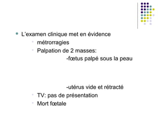    L’examen clinique met en évidence
         métrorragies
         Palpation de 2 masses:
                     -fœtus palpé sous la peau




                     -utérus vide et rétracté
        TV: pas de présentation
        Mort fœtale
 