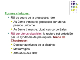 Formes cliniques:
   RU au cours de la grossesse: rare

     Au 2eme trimestre: grossesse sur utérus
      pseudo unicorne
     Au 3eme trimestre: cicatrices corporéales

   RU sur utérus cicatriciel: la rupture est précédée
    par un syndrome de pré rupture: triade de
    Chastrusse:
     Douleur au niveau de la cicatrice

     Métrorragies

     Altération des BCF
 