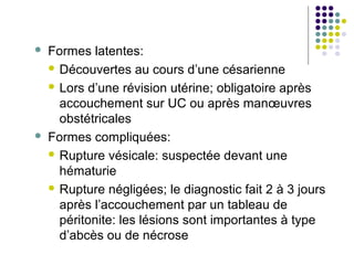    Formes latentes:
     Découvertes au cours d’une césarienne

     Lors d’une révision utérine; obligatoire après
      accouchement sur UC ou après manœuvres
      obstétricales
   Formes compliquées:
     Rupture vésicale: suspectée devant une
      hématurie
     Rupture négligées; le diagnostic fait 2 à 3 jours
      après l’accouchement par un tableau de
      péritonite: les lésions sont importantes à type
      d’abcès ou de nécrose
 