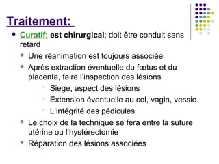 Traitement:
   Curatif: est chirurgical; doit être conduit sans
    retard
     Une réanimation est toujours associée

     Après extraction éventuelle du fœtus et du
       placenta, faire l’inspection des lésions
            Siege, aspect des lésions
            Extension éventuelle au col, vagin, vessie.
            L’intégrité des pédicules
     Le choix de la technique se fera entre la suture
       utérine ou l’hystérectomie
     Réparation des lésions associées
 