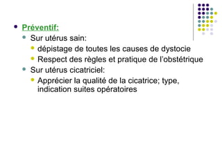    Préventif:
     Sur utérus sain:
       dépistage de toutes les causes de dystocie
       Respect des règles et pratique de l’obstétrique
     Sur utérus cicatriciel:
       Apprécier la qualité de la cicatrice; type,
        indication suites opératoires
 