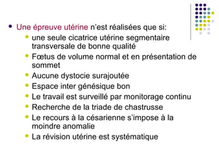    Une épreuve utérine n’est réalisées que si:
       une seule cicatrice utérine segmentaire
        transversale de bonne qualité
       Fœtus de volume normal et en présentation de
        sommet
       Aucune dystocie surajoutée
       Espace inter génésique bon
       Le travail est surveillé par monitorage continu
       Recherche de la triade de chastrusse
       Le recours à la césarienne s’impose à la
        moindre anomalie
       La révision utérine est systématique
 