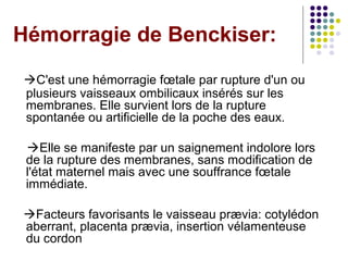Hémorragie de Benckiser:
C'est une hémorragie fœtale par rupture d'un ou
plusieurs vaisseaux ombilicaux insérés sur les
membranes. Elle survient lors de la rupture
spontanée ou artificielle de la poche des eaux.

 Elle se manifeste par un saignement indolore lors
 de la rupture des membranes, sans modification de
 l'état maternel mais avec une souffrance fœtale
 immédiate.

Facteurs favorisants le vaisseau prævia: cotylédon
aberrant, placenta prævia, insertion vélamenteuse
du cordon
 