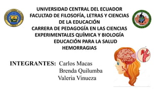 UNIVERSIDAD CENTRAL DEL ECUADOR
FACULTAD DE FILOSOFÍA, LETRAS Y CIENCIAS
DE LA EDUCACIÓN
CARRERA DE PEDAGOGÍA EN LAS CIENCIAS
EXPERIMENTALES QUÍMICA Y BIOLOGÍA
EDUCACIÓN PARA LA SALUD
HEMORRAGIAS
INTEGRANTES: Carlos Macas
Brenda Quilumba
Valeria Vinueza
 