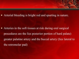 • Arterial bleeding is bright red and spurting in nature.
• Arteries in the soft tissues at risk during oral surgical
procedures are the lies posterior portion of hard palate)
greater palatine artery and the buccal artery (lies lateral to
the retromolar pad)
 
