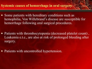 Systemic causes of hemorrhage in oral surgery
• Some patients with hereditary conditions such as
hemophilia, Von Willebrand’s disease are susceptible for
hemorrhage following oral surgical procedures.
• Patients with thrombocytopenia (decreased platelet count) ,
Leukemia e.t.c., are also at risk of prolonged bleeding after
surgery.
• Patients with uncontrolled hypertension.
 