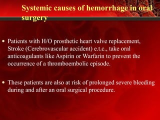 Systemic causes of hemorrhage in oral
surgery
• Patients with H/O prosthetic heart valve replacement,
Stroke (Cerebrovascular accident) e.t.c., take oral
anticoagulants like Aspirin or Warfarin to prevent the
occurrence of a thromboembolic episode.
• These patients are also at risk of prolonged severe bleeding
during and after an oral surgical procedure.
 
