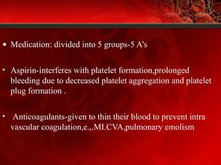 • Medication: divided into 5 groups-5 A’s
• Aspirin-interferes with platelet formation,prolonged
bleeding due to decreased platelet aggregation and platelet
plug formation .
• Anticoagulants-given to thin their blood to prevent intra
vascular coagulation,e.,.MI.CVA,pulmonary emolism
 
