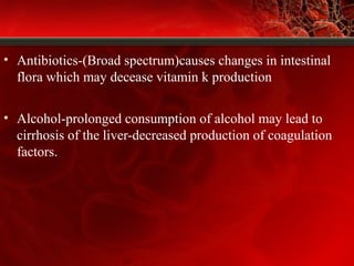 • Antibiotics-(Broad spectrum)causes changes in intestinal
flora which may decease vitamin k production
• Alcohol-prolonged consumption of alcohol may lead to
cirrhosis of the liver-decreased production of coagulation
factors.
 