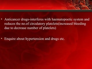 • Anticancer drugs-interferes with haematopoetic system and
reduces the no.of circulatory platelets(increased bleeding
due to decrease number of platelets)
• Enquire about hypertension and drugs etc.
 