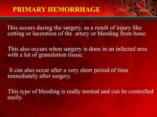 PRIMARY HEMORRHAGE
This occurs during the surgery, as a result of injury like
cutting or laceration of the artery or bleeding from bone.
This also occurs when surgery is done in an infected area
with a lot of granulation tissue.
It can also occur after a very short period of time
immediately after surgery.
This type of bleeding is really normal and can be controlled
easily.
 