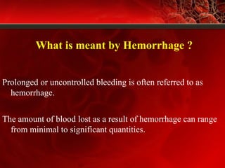 What is meant by Hemorrhage ?
Prolonged or uncontrolled bleeding is often referred to as
hemorrhage.
The amount of blood lost as a result of hemorrhage can range
from minimal to significant quantities.
 